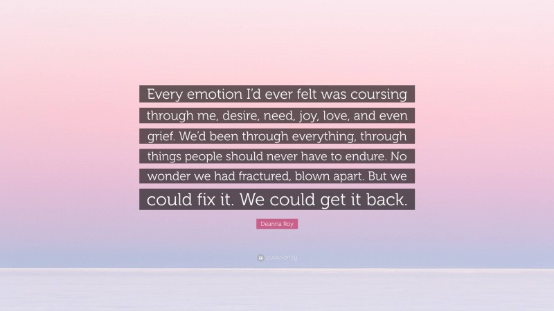 Deanna Roy Quote: “Every emotion I’d ever felt was coursing through me, desire, need, joy, love, and even grief. We’d been through everything, through things people should never have to endure. No wonder we had fractured, blown apart. But we could fix it. We could get it back.”