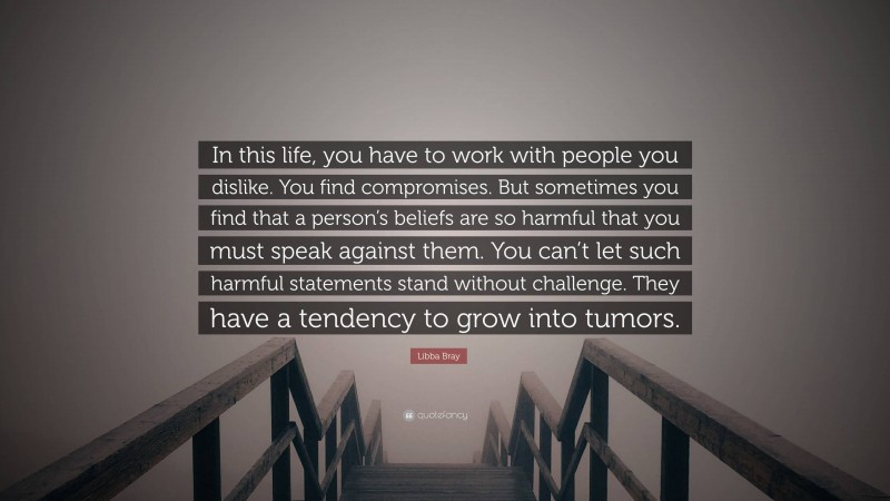 Libba Bray Quote: “In this life, you have to work with people you dislike. You find compromises. But sometimes you find that a person’s beliefs are so harmful that you must speak against them. You can’t let such harmful statements stand without challenge. They have a tendency to grow into tumors.”