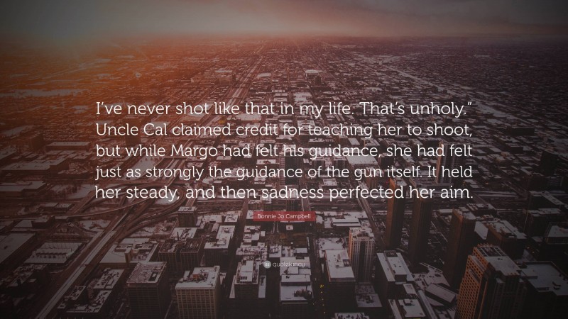 Bonnie Jo Campbell Quote: “I’ve never shot like that in my life. That’s unholy.” Uncle Cal claimed credit for teaching her to shoot, but while Margo had felt his guidance, she had felt just as strongly the guidance of the gun itself. It held her steady, and then sadness perfected her aim.”