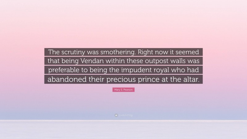 Mary E. Pearson Quote: “The scrutiny was smothering. Right now it seemed that being Vendan within these outpost walls was preferable to being the impudent royal who had abandoned their precious prince at the altar.”