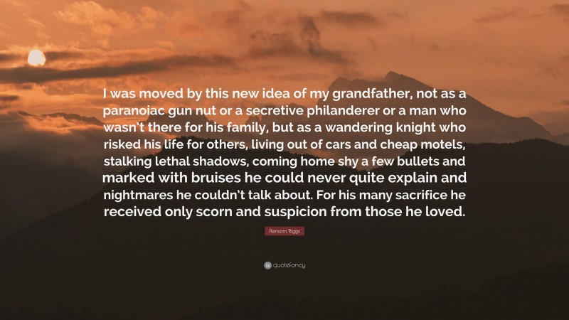 Ransom Riggs Quote: “I was moved by this new idea of my grandfather, not as a paranoiac gun nut or a secretive philanderer or a man who wasn’t there for his family, but as a wandering knight who risked his life for others, living out of cars and cheap motels, stalking lethal shadows, coming home shy a few bullets and marked with bruises he could never quite explain and nightmares he couldn’t talk about. For his many sacrifice he received only scorn and suspicion from those he loved.”