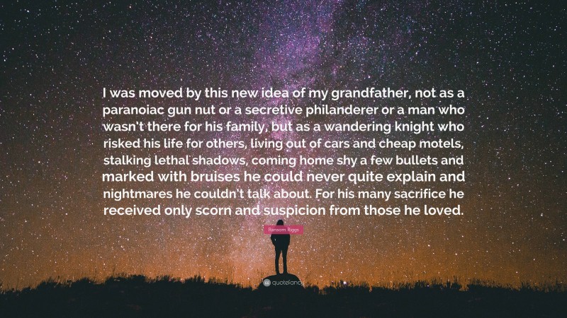 Ransom Riggs Quote: “I was moved by this new idea of my grandfather, not as a paranoiac gun nut or a secretive philanderer or a man who wasn’t there for his family, but as a wandering knight who risked his life for others, living out of cars and cheap motels, stalking lethal shadows, coming home shy a few bullets and marked with bruises he could never quite explain and nightmares he couldn’t talk about. For his many sacrifice he received only scorn and suspicion from those he loved.”