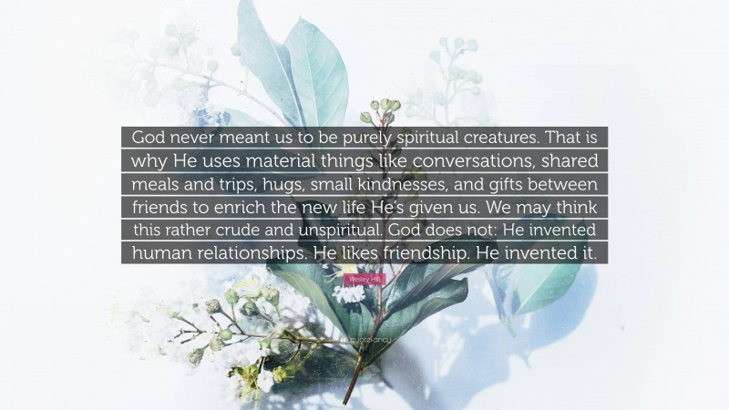 Wesley Hill Quote: “God never meant us to be purely spiritual creatures. That is why He uses material things like conversations, shared meals and trips, hugs, small kindnesses, and gifts between friends to enrich the new life He’s given us. We may think this rather crude and unspiritual. God does not: He invented human relationships. He likes friendship. He invented it.”