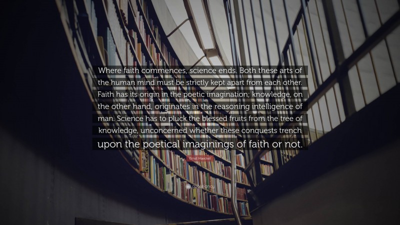 Ernst Haeckel Quote: “Where faith commences, science ends. Both these arts of the human mind must be strictly kept apart from each other. Faith has its origin in the poetic imagination; knowledge, on the other hand, originates in the reasoning intelligence of man. Science has to pluck the blessed fruits from the tree of knowledge, unconcerned whether these conquests trench upon the poetical imaginings of faith or not.”