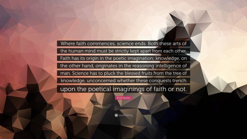 Ernst Haeckel Quote: “Where faith commences, science ends. Both these arts of the human mind must be strictly kept apart from each other. Faith has its origin in the poetic imagination; knowledge, on the other hand, originates in the reasoning intelligence of man. Science has to pluck the blessed fruits from the tree of knowledge, unconcerned whether these conquests trench upon the poetical imaginings of faith or not.”