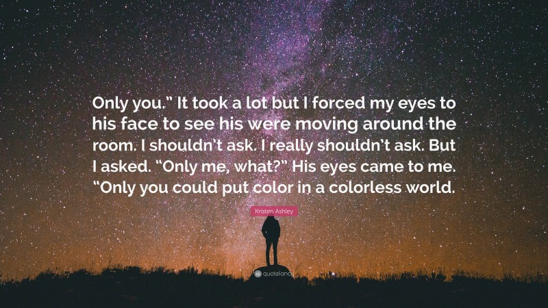 Kristen Ashley Quote: “Only you.” It took a lot but I forced my eyes to his face to see his were moving around the room. I shouldn’t ask. I really shouldn’t ask. But I asked. “Only me, what?” His eyes came to me. “Only you could put color in a colorless world.”