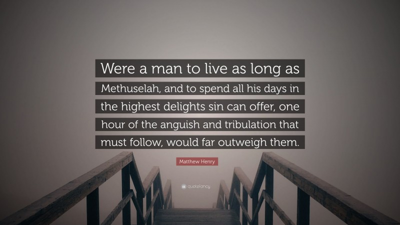 Matthew Henry Quote: “Were a man to live as long as Methuselah, and to spend all his days in the highest delights sin can offer, one hour of the anguish and tribulation that must follow, would far outweigh them.”