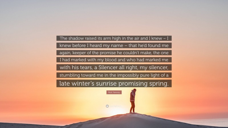 Rick Yancey Quote: “The shadow raised its arm high in the air and I knew – I knew before I heard my name – that he’d found me again, keeper of the promise he couldn’t make, the one I had marked with my blood and who had marked me with his tears, a Silencer all right, my silencer, stumbling toward me in the impossibly pure light of a late winter’s sunrise promising spring.”