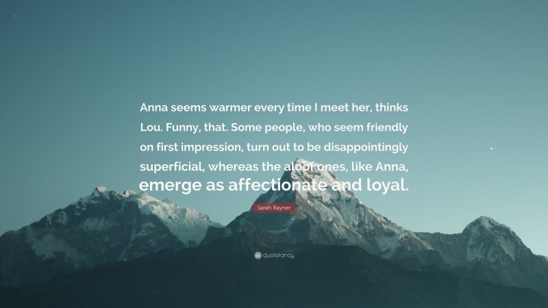 Sarah Rayner Quote: “Anna seems warmer every time I meet her, thinks Lou. Funny, that. Some people, who seem friendly on first impression, turn out to be disappointingly superficial, whereas the aloof ones, like Anna, emerge as affectionate and loyal.”