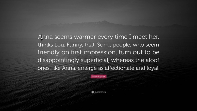 Sarah Rayner Quote: “Anna seems warmer every time I meet her, thinks Lou. Funny, that. Some people, who seem friendly on first impression, turn out to be disappointingly superficial, whereas the aloof ones, like Anna, emerge as affectionate and loyal.”