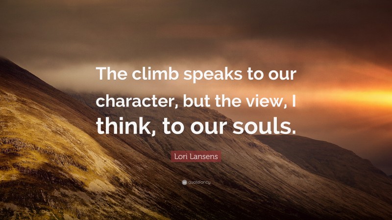 Lori Lansens Quote: “The climb speaks to our character, but the view, I think, to our souls.”