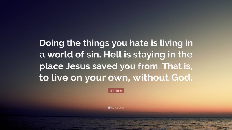 J.R. Rim Quote: “Doing the things you hate is living in a world of sin. Hell is staying in the place Jesus saved you from. That is, to live on your own, without God.”
