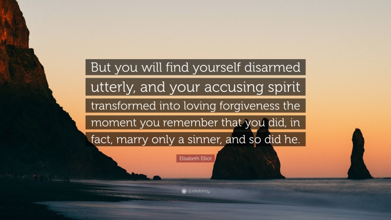 Elisabeth Elliot Quote: “But you will find yourself disarmed utterly, and your accusing spirit transformed into loving forgiveness the moment you remember that you did, in fact, marry only a sinner, and so did he.”