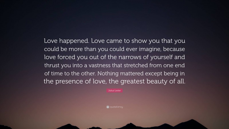 Julius Lester Quote: “Love happened. Love came to show you that you could be more than you could ever imagine, because love forced you out of the narrows of yourself and thrust you into a vastness that stretched from one end of time to the other. Nothing mattered except being in the presence of love, the greatest beauty of all.”