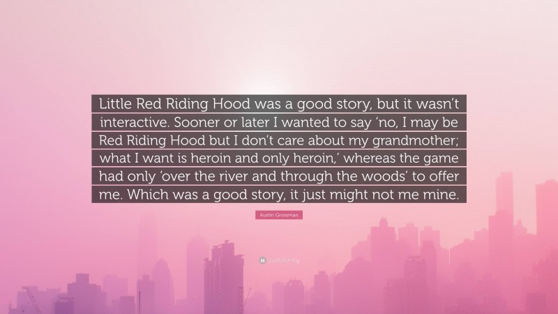 Austin Grossman Quote: “Little Red Riding Hood was a good story, but it wasn’t interactive. Sooner or later I wanted to say ‘no, I may be Red Riding Hood but I don’t care about my grandmother; what I want is heroin and only heroin,’ whereas the game had only ‘over the river and through the woods’ to offer me. Which was a good story, it just might not me mine.”