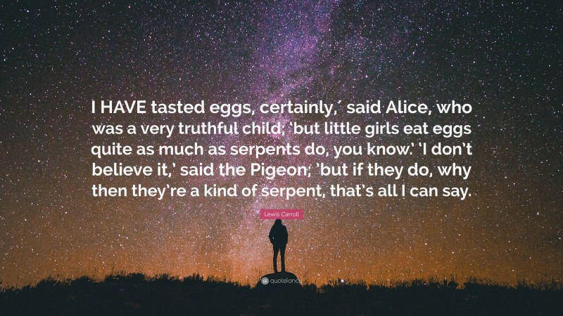 Lewis Carroll Quote: “I HAVE tasted eggs, certainly,′ said Alice, who was a very truthful child; ‘but little girls eat eggs quite as much as serpents do, you know.’ ‘I don’t believe it,’ said the Pigeon; ’but if they do, why then they’re a kind of serpent, that’s all I can say.”