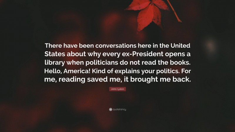 John Lydon Quote: “There have been conversations here in the United States about why every ex-President opens a library when politicians do not read the books. Hello, America! Kind of explains your politics. For me, reading saved me, it brought me back.”
