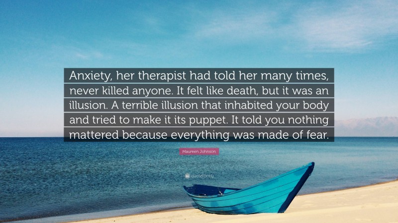 Maureen Johnson Quote: “Anxiety, her therapist had told her many times, never killed anyone. It felt like death, but it was an illusion. A terrible illusion that inhabited your body and tried to make it its puppet. It told you nothing mattered because everything was made of fear.”