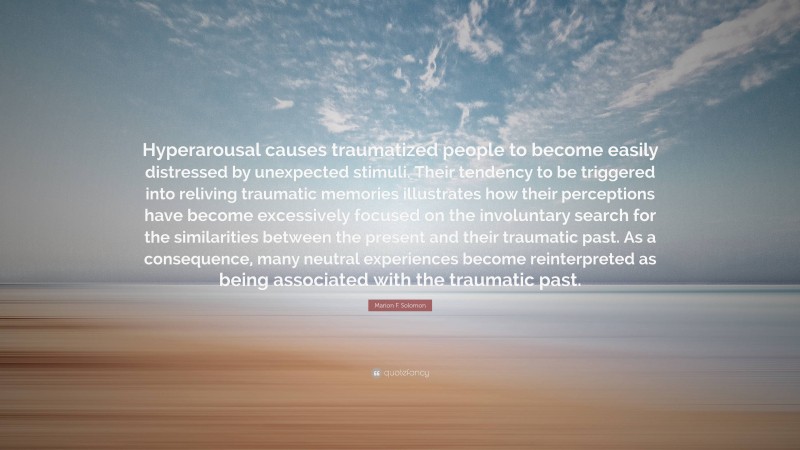 Marion F. Solomon Quote: “Hyperarousal causes traumatized people to become easily distressed by unexpected stimuli. Their tendency to be triggered into reliving traumatic memories illustrates how their perceptions have become excessively focused on the involuntary search for the similarities between the present and their traumatic past. As a consequence, many neutral experiences become reinterpreted as being associated with the traumatic past.”