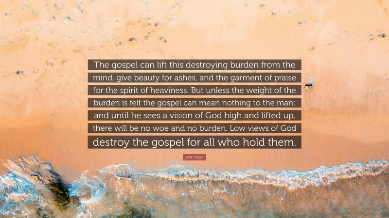 A.W. Tozer Quote: “The gospel can lift this destroying burden from the mind, give beauty for ashes, and the garment of praise for the spirit of heaviness. But unless the weight of the burden is felt the gospel can mean nothing to the man; and until he sees a vision of God high and lifted up, there will be no woe and no burden. Low views of God destroy the gospel for all who hold them.”