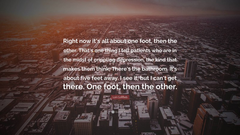 Lori Gottlieb Quote: “Right now it’s all about one foot, then the other. That’s one thing I tell patients who are in the midst of crippling depression, the kind that makes them think, There’s the bathroom. It’s about five feet away. I see it, but I can’t get there. One foot, then the other.”