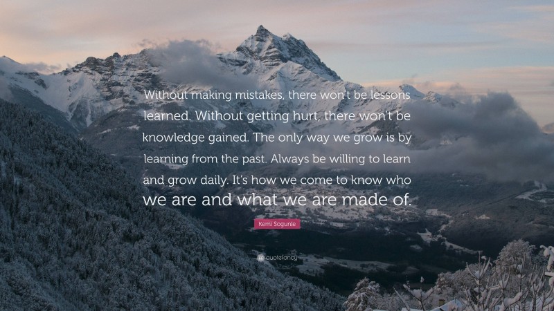 Kemi Sogunle Quote: “Without making mistakes, there won’t be lessons learned. Without getting hurt, there won’t be knowledge gained. The only way we grow is by learning from the past. Always be willing to learn and grow daily. It’s how we come to know who we are and what we are made of.”