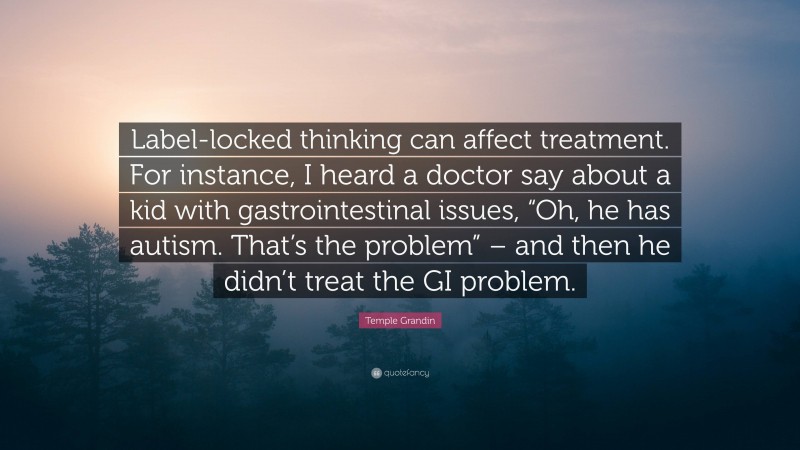 Temple Grandin Quote: “Label-locked thinking can affect treatment. For instance, I heard a doctor say about a kid with gastrointestinal issues, “Oh, he has autism. That’s the problem” – and then he didn’t treat the GI problem.”