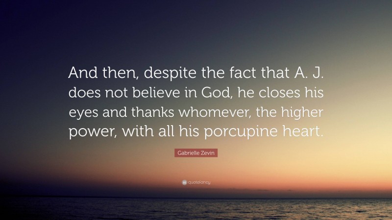 Gabrielle Zevin Quote: “And then, despite the fact that A. J. does not believe in God, he closes his eyes and thanks whomever, the higher power, with all his porcupine heart.”