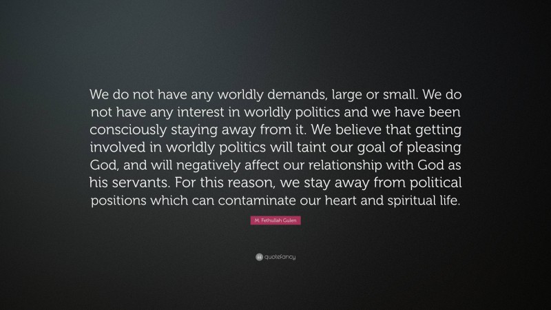 M. Fethullah Gulen Quote: “We do not have any worldly demands, large or small. We do not have any interest in worldly politics and we have been consciously staying away from it. We believe that getting involved in worldly politics will taint our goal of pleasing God, and will negatively affect our relationship with God as his servants. For this reason, we stay away from political positions which can contaminate our heart and spiritual life.”