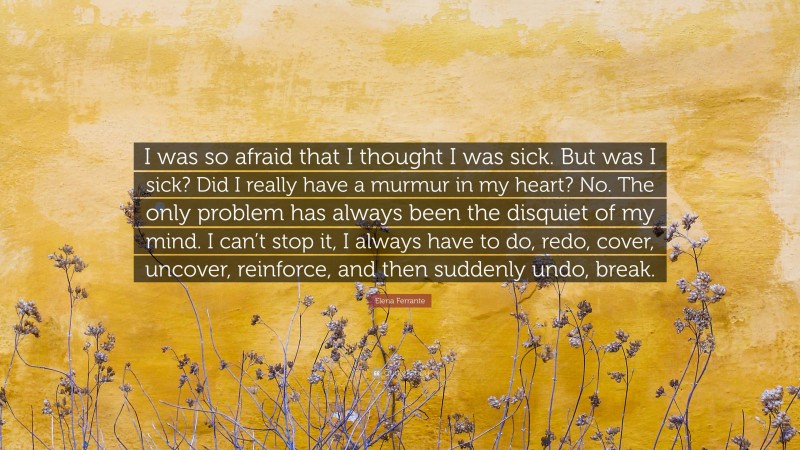 Elena Ferrante Quote: “I was so afraid that I thought I was sick. But was I sick? Did I really have a murmur in my heart? No. The only problem has always been the disquiet of my mind. I can’t stop it, I always have to do, redo, cover, uncover, reinforce, and then suddenly undo, break.”