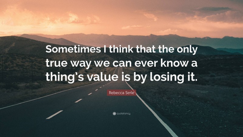 Rebecca Serle Quote: “Sometimes I think that the only true way we can ever know a thing’s value is by losing it.”