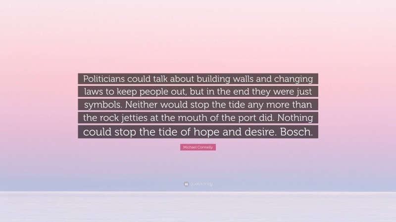 Michael Connelly Quote: “Politicians could talk about building walls and changing laws to keep people out, but in the end they were just symbols. Neither would stop the tide any more than the rock jetties at the mouth of the port did. Nothing could stop the tide of hope and desire. Bosch.”