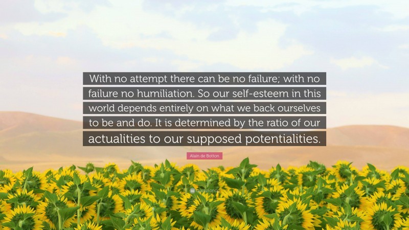 Alain de Botton Quote: “With no attempt there can be no failure; with no failure no humiliation. So our self-esteem in this world depends entirely on what we back ourselves to be and do. It is determined by the ratio of our actualities to our supposed potentialities.”