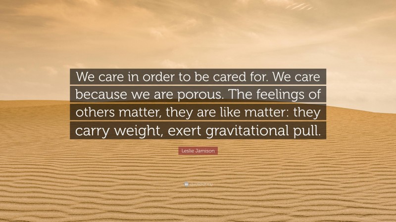 Leslie Jamison Quote: “We care in order to be cared for. We care because we are porous. The feelings of others matter, they are like matter: they carry weight, exert gravitational pull.”