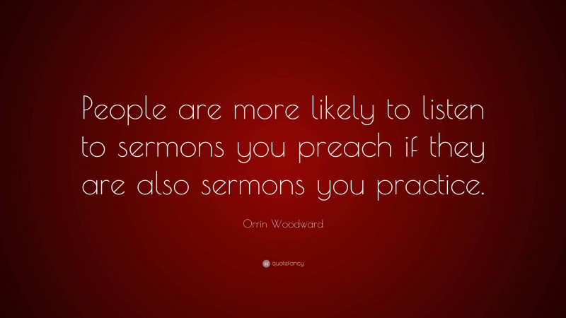 Orrin Woodward Quote: “People are more likely to listen to sermons you preach if they are also sermons you practice.”