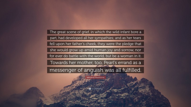 Nathaniel Hawthorne Quote: “The great scene of grief, in which the wild infant bore a part, had developed all her sympathies; and as her tears fell upon her father’s cheek, they were the pledge that she would grow up amid human joy and sorrow, nor for ever do battle with the world, but be a woman in it. Towards her mother, too, Pearl’s errand as a messenger of anguish was all fulfilled.”
