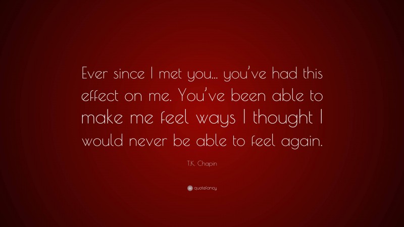 T.K. Chapin Quote: “Ever since I met you... you’ve had this effect on me. You’ve been able to make me feel ways I thought I would never be able to feel again.”