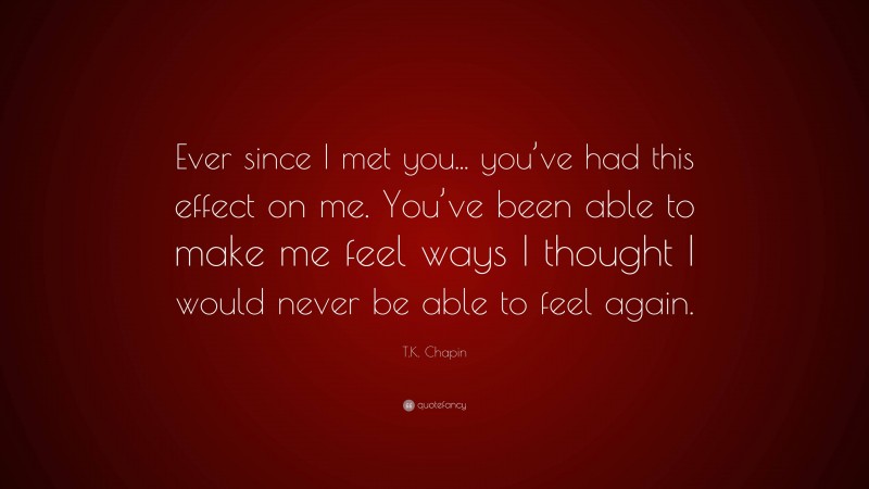 T.K. Chapin Quote: “Ever since I met you... you’ve had this effect on me. You’ve been able to make me feel ways I thought I would never be able to feel again.”