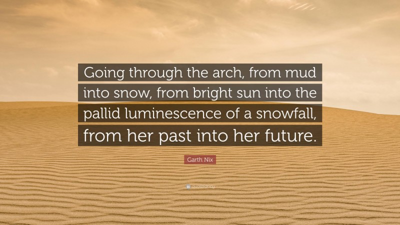 Garth Nix Quote: “Going through the arch, from mud into snow, from bright sun into the pallid luminescence of a snowfall, from her past into her future.”