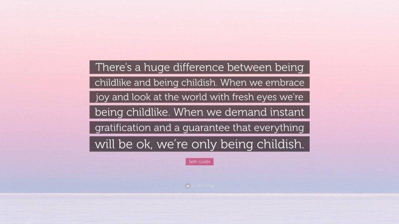 Seth Godin Quote: “There’s a huge difference between being childlike and being childish. When we embrace joy and look at the world with fresh eyes we’re being childlike. When we demand instant gratification and a guarantee that everything will be ok, we’re only being childish.”