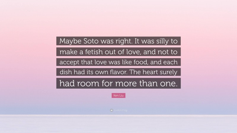 Ken Liu Quote: “Maybe Soto was right. It was silly to make a fetish out of love, and not to accept that love was like food, and each dish had its own flavor. The heart surely had room for more than one.”