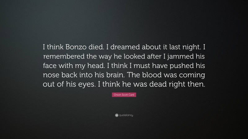 Orson Scott Card Quote: “I think Bonzo died. I dreamed about it last night. I remembered the way he looked after I jammed his face with my head. I think I must have pushed his nose back into his brain. The blood was coming out of his eyes. I think he was dead right then.”