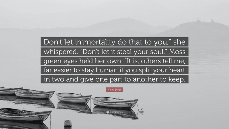 Nalini Singh Quote: “Don’t let immortality do that to you,” she whispered. “Don’t let it steal your soul.” Moss green eyes held her own. “It is, others tell me, far easier to stay human if you split your heart in two and give one part to another to keep.”