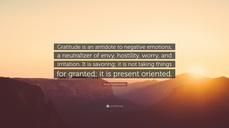 Sonja Lyubomirsky Quote: “Gratitude is an antidote to negative emotions, a neutralizer of envy, hostility, worry, and irritation. It is savoring; it is not taking things for granted; it is present oriented.”