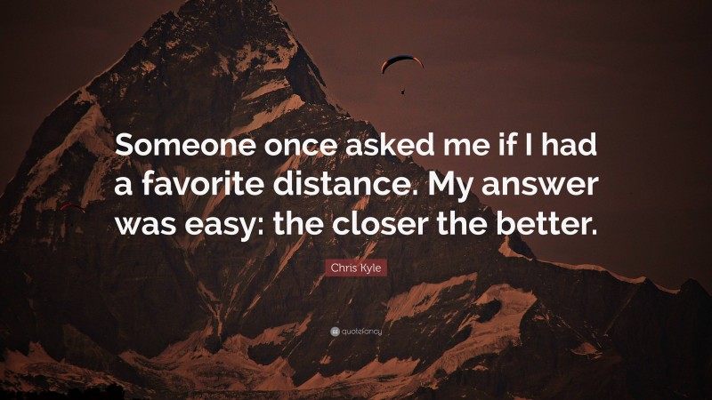 Chris Kyle Quote: “Someone once asked me if I had a favorite distance. My answer was easy: the closer the better.”