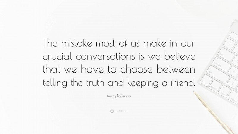 Kerry Patterson Quote: “The mistake most of us make in our crucial conversations is we believe that we have to choose between telling the truth and keeping a friend.”