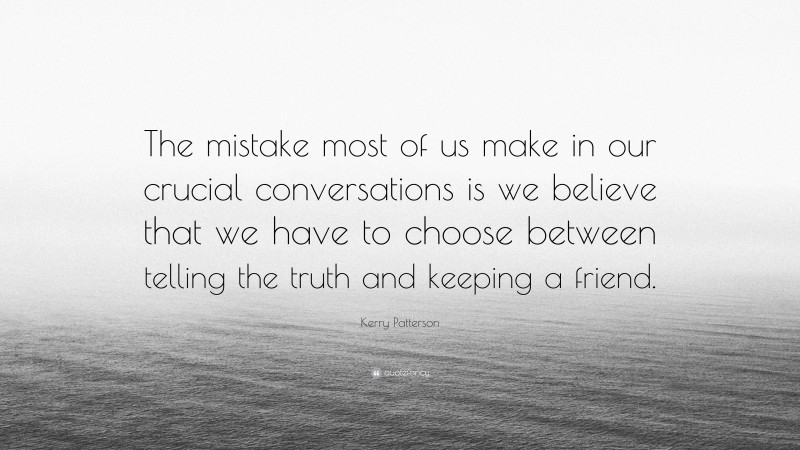 Kerry Patterson Quote: “The mistake most of us make in our crucial conversations is we believe that we have to choose between telling the truth and keeping a friend.”