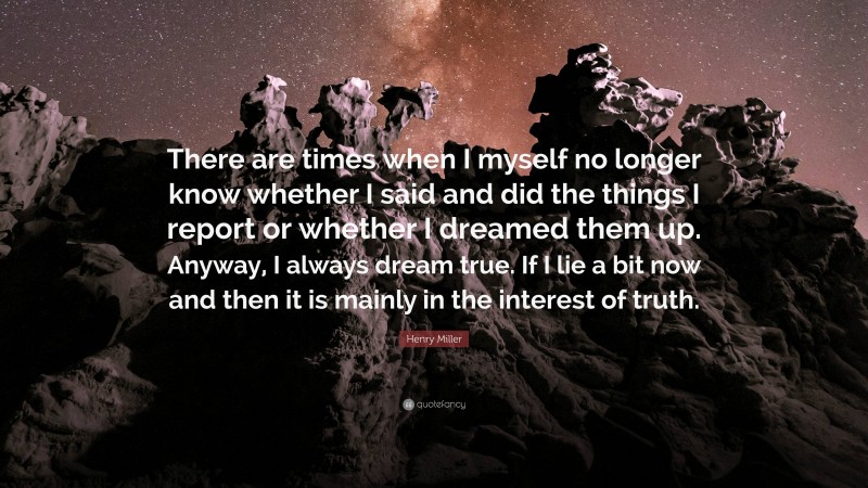 Henry Miller Quote: “There are times when I myself no longer know whether I said and did the things I report or whether I dreamed them up. Anyway, I always dream true. If I lie a bit now and then it is mainly in the interest of truth.”