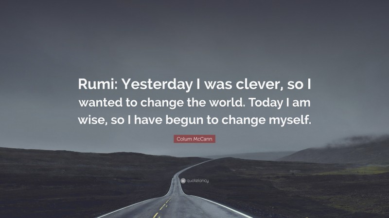 Colum McCann Quote: “Rumi: Yesterday I was clever, so I wanted to change the world. Today I am wise, so I have begun to change myself.”