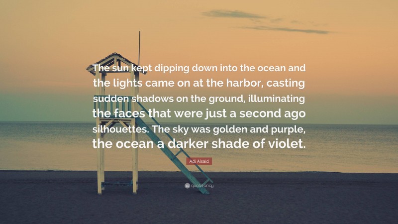 Adi Alsaid Quote: “The sun kept dipping down into the ocean and the lights came on at the harbor, casting sudden shadows on the ground, illuminating the faces that were just a second ago silhouettes. The sky was golden and purple, the ocean a darker shade of violet.”